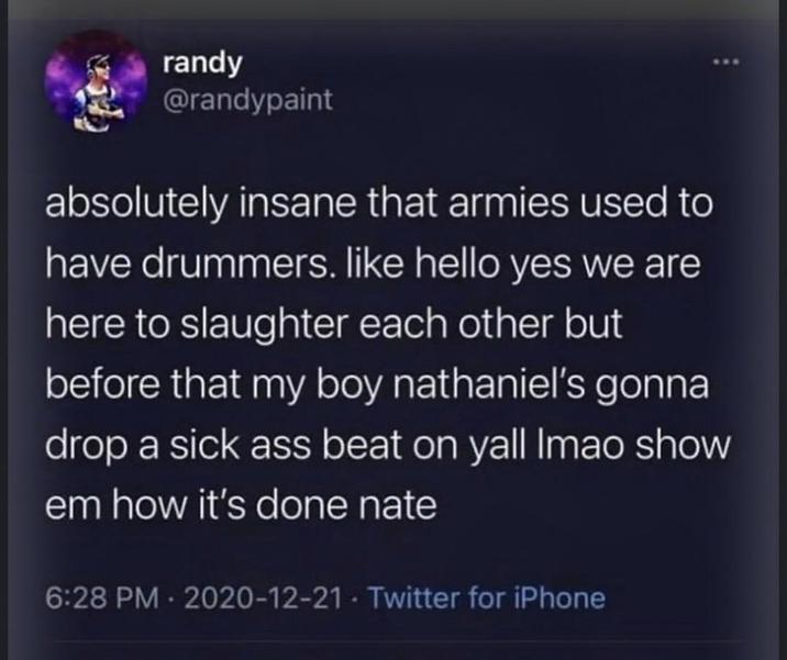 randy @randypaint absolutely insane that armies used to have drummers. like hello yes we are here to slaughter each other but before that my boy nathaniel's gonna drop a sick ass beat on yall Imao show em how it's done nate 6:28 PM - 2020-12-21 - Twitter for iPhone