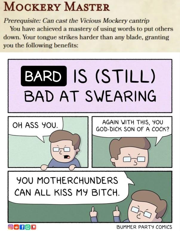 MOCKERY MASTER Prerequisite: Can cast the Vicious Mockery cantrip You have achieved a mastery of using words to put others down. Your tongue strikes harder than any blade, granting you the following benefits: BARD IS (STILL) BAD AT SWEARING OH ASS YOU. AGAIN WITH THIS, YOU GOD-D--- SON OF A C---? YOU MOTHERCHUNDERS CAN ALL KISS MY BITCH. BUMMER PARTY COMICS