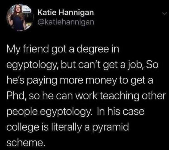 Katie Hannigan @katiehannigan My friend got a degree in egyptology, but can't get a job, So he's paying more money to get a Phd, so he can work teaching other people egyptology. In his case. college is literally a pyramid scheme.