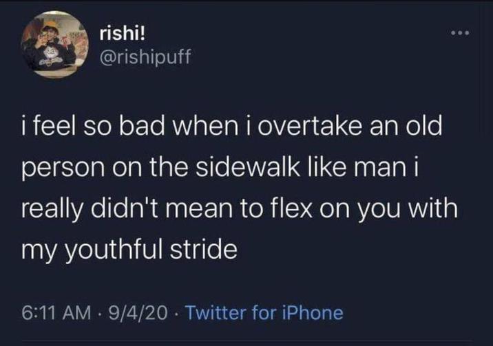 rishi! @rishipuff i feel so bad when i overtake an old person on the sidewalk like man i really didn't mean to flex on you with my youthful stride 6:11 AM 9/4/20 Twitter for iPhone