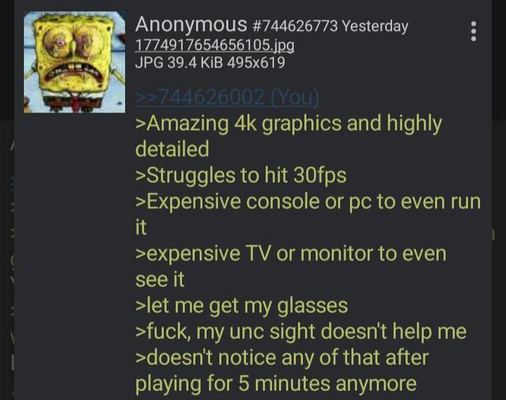 Anonymous #744626773 Yesterday 1774917654656105.jpg JPG 39.4 KiB 495x619 >>744626002 (You) >Amazing 4k graphics and highly detailed >Struggles to hit 30fps >Expensive console or pc to even run it >expensive TV or monitor to even see it >let me get my glasses >f---, my unc sight doesn't help me >doesn't notice any of that after playing for 5 minutes anymore 1