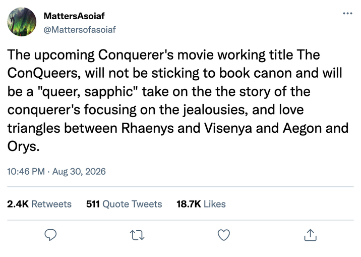 MattersAsoiaf @Mattersofasoiaf ... The upcoming Conquerer's movie working title The ConQueers, will not be sticking to book canon and will be a "queer, sapphic" take on the the story of the conquerer's focusing on the jealousies, and love triangles between Rhaenys and Visenya and Aegon and Orys. 10:46 PM Aug 30, 2026 2.4K Retweets 511 Quote Tweets 18.7K Likes 27 ↑