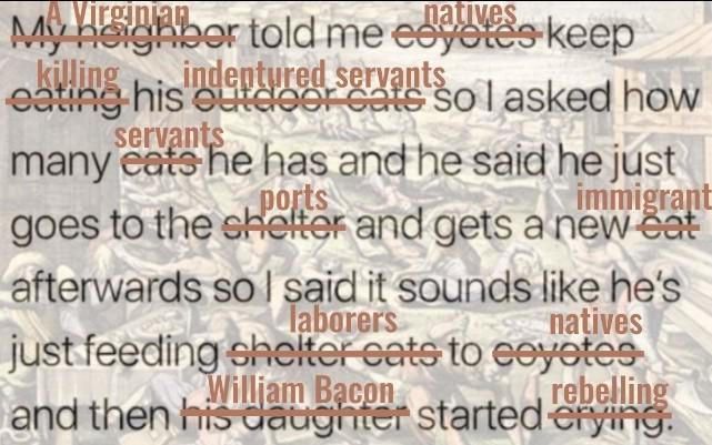 Virginian natives My neighbor told me eoyotes keep killing indentured servants eating his outdoor cats so I asked how servants many eats he has and he said he just ports immigrant goes to the shelter and gets a new cat afterwards so I said it sounds like he's laborers natives just feeding shelter cats to coyotes William Bacon rebelling and then his daughter started erying.