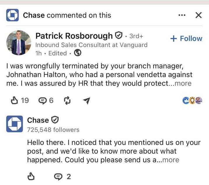 ◆ Chase commented on this Patrick Rosborough. 3rd+ Inbound Sales Consultant at Vanguard 1h. Edited ⚫ ☑ + Follow I was wrongfully terminated by your branch manager, Johnathan Halton, who had a personal vendetta against me. I was assured by HR that they would protect...more ✓ 19 6☑ CÖZ Chase ☑ 725,548 followers Hello there. I noticed that you mentioned us on your post, and we'd like to know more about what happened. Could you please send us a...more P Θ 2