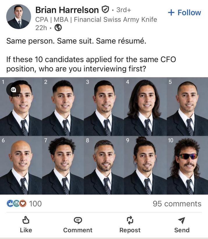 Brian Harrelson . 3rd+ CPA | MBA | Financial Swiss Army Knife 22h Same person. Same suit. Same résumé. + Follow If these 10 candidates applied for the same CFO position, who are you interviewing first? 2 3 4 6 7 8 9 CG 100 P 5 10 10 95 comments Like Comment Repost Send