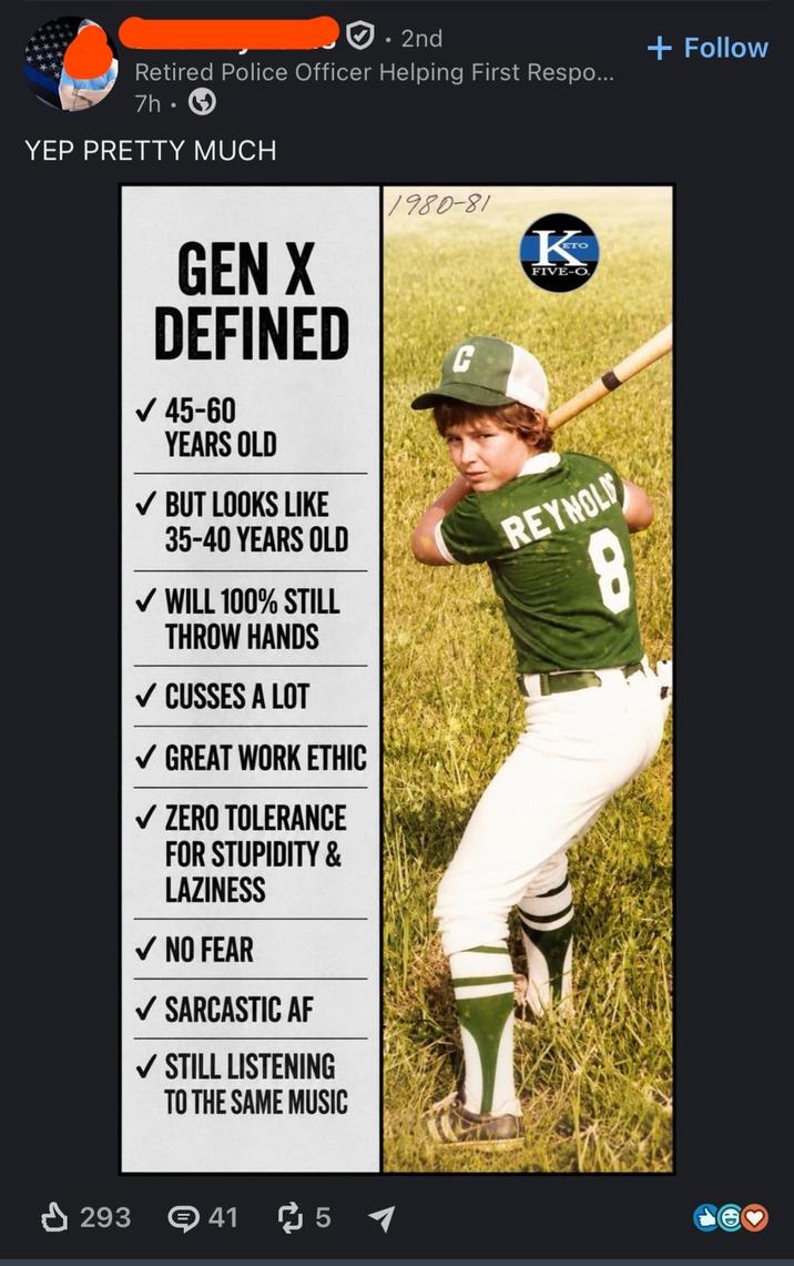 • 2nd Retired Police Officer Helping First Respo... 7h. YEP PRETTY MUCH + Follow GEN X DEFINED ✓ 45-60 YEARS OLD ✓ BUT LOOKS LIKE 35-40 YEARS OLD ✓ WILL 100% STILL THROW HANDS ✓ CUSSES A LOT ✓ GREAT WORK ETHIC ✓ ZERO TOLERANCE FOR STUPIDITY & LAZINESS ✓ NO FEAR ✓ SARCASTIC AF ✓ STILL LISTENING TO THE SAME MUSIC 1980-81 C K FIVE-O REYNOLD 8 293 41 51 12 3