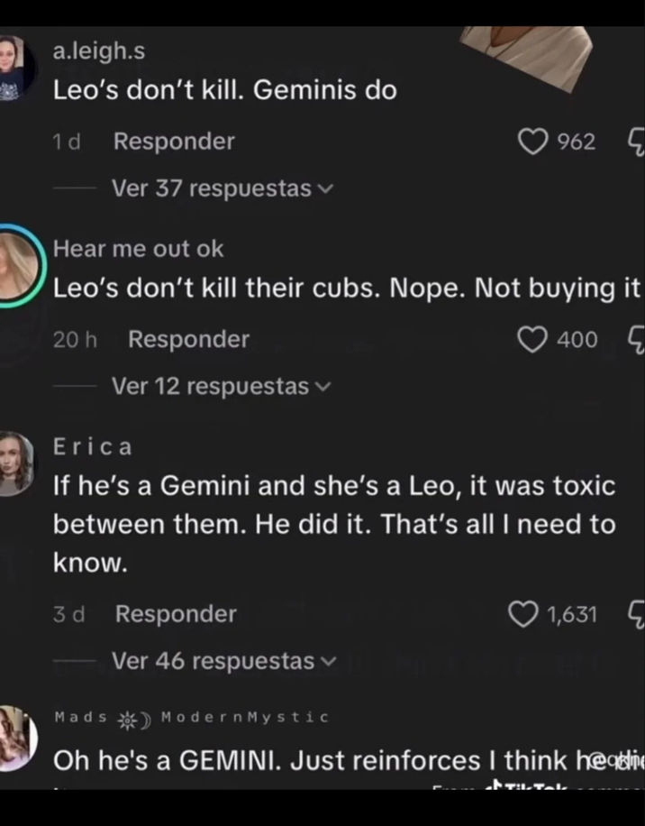 a.leigh.s Leo's don't kill. Geminis do 1 d Responder 962 Ver 37 respuestas Hear me out ok Leo's don't kill their cubs. Nope. Not buying it 20h Responder Ver 12 respuestas Erica 400 If he's a Gemini and she's a Leo, it was toxic between them. He did it. That's all I need to know. 3d Responder Ver 46 respuestas Mads ModernMystic 1,631 Oh he's a GEMINI. Just reinforces I think he
