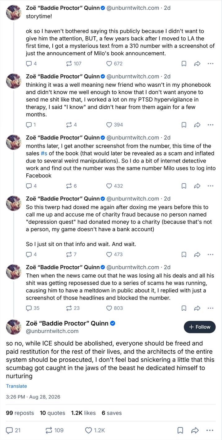 Zoë "Baddie Proctor" Quinn@unburntwitch.com . 2d storytime! ok so I haven't bothered saying this publicly because I didn't want to give him the attention, BUT, a few years back after I moved to LA the first time, I got a mysterious text from a 310 number with a screenshot of just the announcement of Milo's book announcement. 4 107 Zoë "Baddie Proctor" Quinn 672 @unburntwitch.com - 2d . thinking it was a well meaning new friend who wasn't in my phonebook and didn't know me well enough to know that I don't want anyone to send me s--- like that, I worked a lot on my PTSD hypervigilance in therapy, I said "I know" and didn't hear from them again for a few months. 1 4 394 Zoë "Baddie Proctor" Quinn@unburntwitch.com. 2d months later, I get another screenshot from the number, this time of the sales #s of the book (that would later be revealed as a scam and inflated due to several weird manipulations). So I do a bit of internet detective work and find out the number was the same number Milo uses to log into Facebook 4 262 432 Zoë "Baddie Proctor" Quinn@unburntwitch.com. 2d So this twerp had doxed me again after doxing me years before this to call me up and accuse me of charity fraud because no person named "depression quest" had donated money to a charity (because that's not a person, my game doesn't have a bank account) So I just sit on that info and wait. And wait. 4 7 473 Zoë "Baddie Proctor" Quinn@unburntwitch.com. 2d Then when the news came out that he was losing all his deals and all his s--- was getting reposessed due to a series of scams he was running, causing him to have a meltdown in public about it, I replied with just a screenshot of those headlines and blocked the number. 35 2 23 803 Zoë "Baddie Proctor" Quinn @unburntwitch.com + Follow so no, while ICE should be abolished, everyone should be freed and paid restitution for the rest of their lives, and the architects of the entire system should be prosecuted, I don't feel bad snickering a little that this scumbag got caught in the jaws of the beast he dedicated himself to nurturing Translate 3:26 PM Aug 28, 2026 99 reposts 10 quotes 1.2K likes 6 saves 21 109 1.2K ...