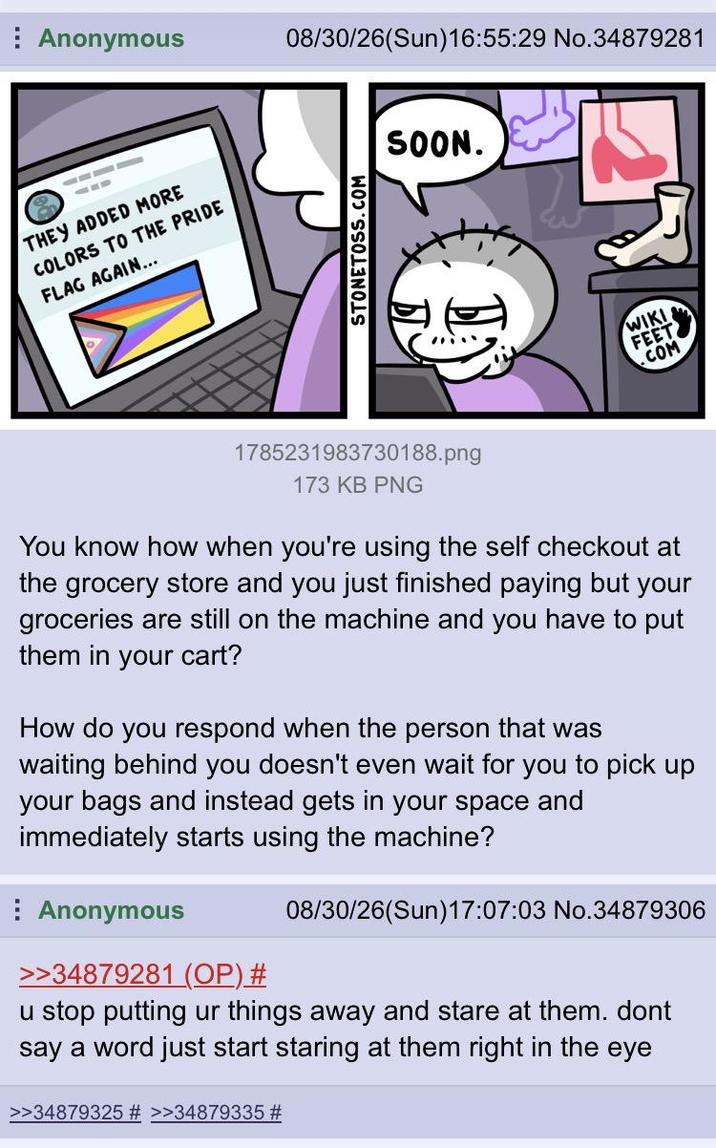 Anonymous 08/30/26(Sun)16:55:29 No.34879281 THEY ADDED MORE COLORS TO THE PRIDE FLAG AGAIN... STONETOSS.COM SOON. WIKI FEET .COM 1785231983730188.png 173 KB PNG You know how when you're using the self checkout at the grocery store and you just finished paying but your groceries are still on the machine and you have to put them in your cart? How do you respond when the person that was waiting behind you doesn't even wait for you to pick up your bags and instead gets in your space and immediately starts using the machine? Anonymous >>34879281 (OP) # 08/30/26(Sun)17:07:03 No.34879306 u stop putting ur things away and stare at them. dont say a word just start staring at them right in the eye >>34879325 # >>34879335 #