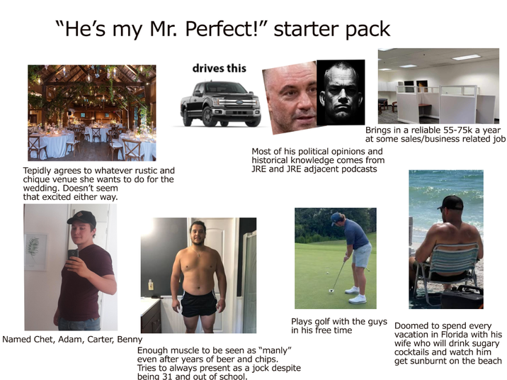 "He's my Mr. Perfect!" starter pack drives this Tepidly agrees to whatever rustic and chique venue she wants to do for the wedding. Doesn't seem that excited either way. Brings in a reliable 55-75k a year at some sales/business related job Most of his political opinions and historical knowledge comes from JRE and JRE adjacent podcasts Named Chet, Adam, Carter, Benny Plays golf with the guys Doomed to spend every in his free time Enough muscle to be seen as "manly" even after years of beer and chips. Tries to always present as a jock despite being 31 and out of school. vacation in Florida with his wife who will drink sugary cocktails and watch him get sunburnt on the beach
