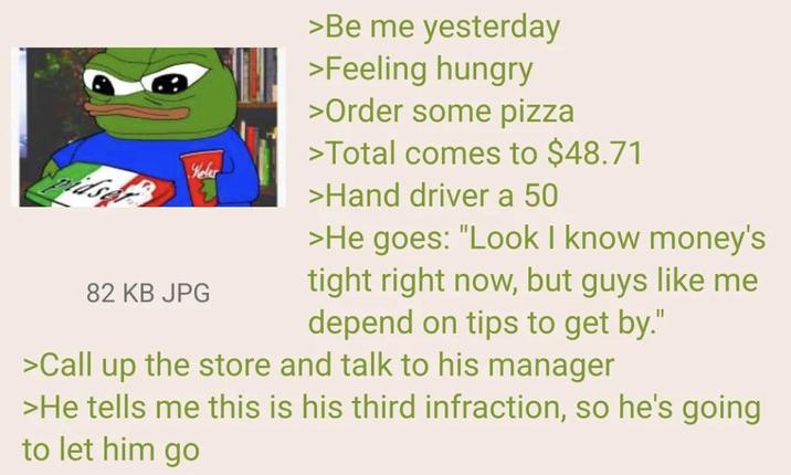 pidser Kelar 82 KB JPG >Be me yesterday >Feeling hungry >Order some pizza >Total comes to $48.71 >Hand driver a 50 >He goes: "Look I know money's tight right now, but guys like me depend on tips to get by." >Call up the store and talk to his manager >He tells me this is his third infraction, so he's going to let him go
