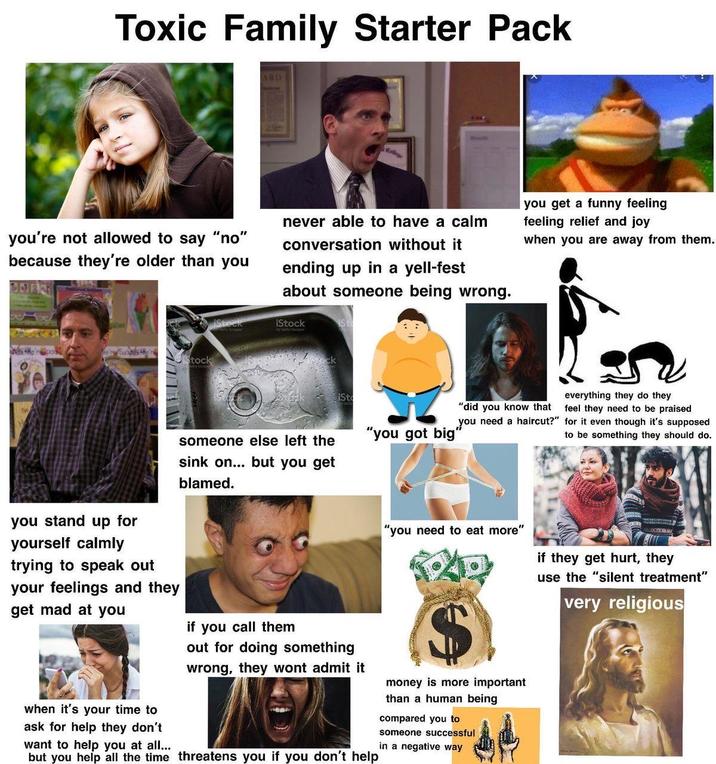 Toxic Family Starter Pack ARD College you're not allowed to say "no" because they're older than you never able to have a calm conversation without it ending up in a yell-fest about someone being wrong. iStock iSt you get a funny feeling feeling relief and joy when you are away from them. Stock iSto "did you know that you need a haircut?" everything they do they feel they need to be praised for it even though it's supposed to be something they should do. someone else left the "you got big" sink on... but you get blamed. you stand up for yourself calmly trying to speak out your feelings and they get mad at you when it's your time to ask for help they don't want to help you at all... if you call them out for doing something wrong, they wont admit it but you help all the time threatens you if you don't help "you need to eat more" money is more important than a human being compared you to someone successful in a negative way if they get hurt, they use the "silent treatment" very religious