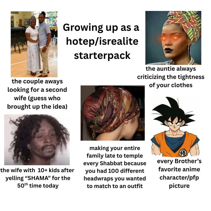 Growing up as a hotep/isrealite starterpack the auntie always criticizing the tightness of your clothes the couple aways looking for a second wife (guess who brought up the idea) the wife with 10+ kids after yelling "SHAMA" for the 50th time today making your entire family late to temple every Shabbat because you had 100 different headwraps you wanted to match to an outfit every Brother's favorite anime character/pfp picture