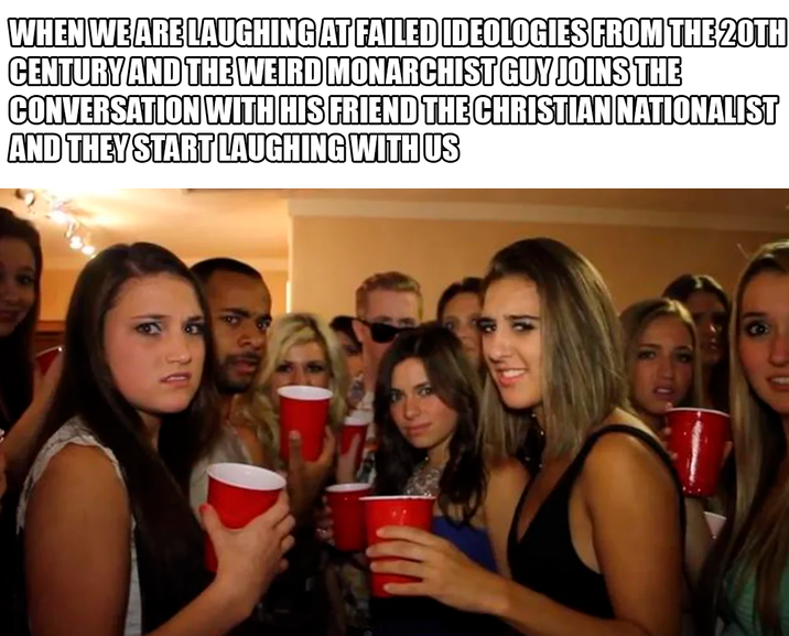 WHEN WE ARE LAUGHING AT FAILED IDEOLOGIES FROM THE 20TH CENTURY AND THE WEIRD MONARCHIST GUY JOINS THE CONVERSATION WITH HIS FRIEND THE CHRISTIAN NATIONALIST AND THEY START LAUGHING WITH US