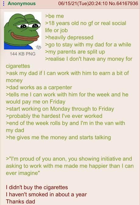 Anonymous 144 KB PNG cigarettes 06/15/21(Tue)20:24:10 No.64167936 >be me >18 years old no gf or real social life or job >heavily depressed >go to stay with my dad for a while >my parents are split up >realise I don't have any money for >ask my dad if I can work with him to earn a bit of money >dad works as a carpenter >tells me I can work with him for the week and he would pay me on Friday >start working on Monday through to Friday >probably the hardest I've ever worked >end of the week rolls by and I'm in the van with my dad >he gives me the money and starts talking >"I'm proud of you anon, you showing initiative and asking to work with me made me happier than I can ever imagine" I didn't buy the cigarettes I haven't smoked in about a year Thanks dad