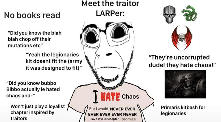 No books read "Did you know the blah blah chop off their mutations etc" "Yeah the legionaries kit dosent fit the (army it was designed to fit)" "Did you know bubbo Bibbo actually le hated chaos and-" Won't just play a loyalist chapter inspired by traitors Meet the traitor LARPer: I HATE Chaos But I would NEVER EVER EVER EVER EVER NEVER Play a loyalist chapter i promise Re "They're uncorrupted dude! they hate chaos!" Primaris kitbash for legionaries