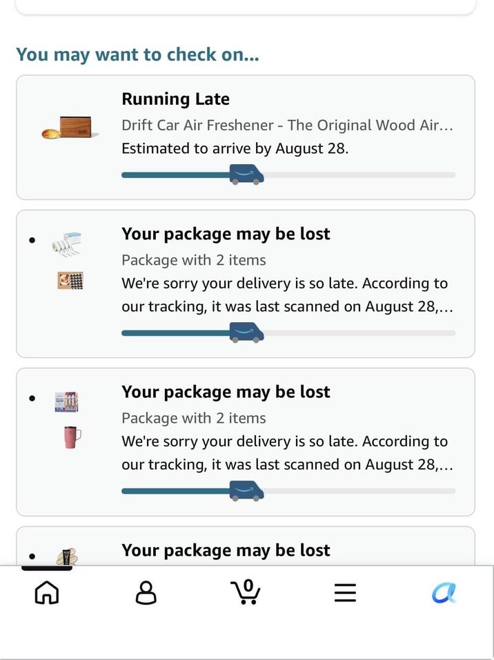 You may want to check on... Running Late Drift Car Air Freshener - The Original Wood Air... Estimated to arrive by August 28. Your package may be lost Package with 2 items We're sorry your delivery is so late. According to our tracking, it was last scanned on August 28,... Your package may be lost Package with 2 items We're sorry your delivery is so late. According to our tracking, it was last scanned on August 28,... G Your package may be lost 8 1º ||| a