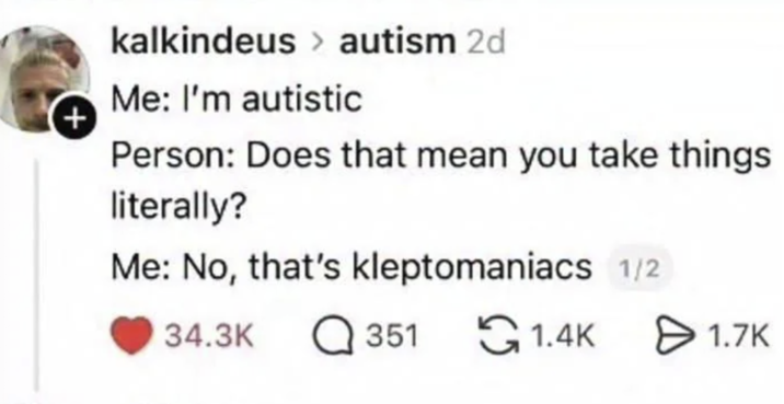 + kalkindeus > autism 2d Me: I'm autistic Person: Does that mean you take things literally? Me: No, that's kleptomaniacs 1/2 34.3K ☐ 351 1.4K 1.7K Ө