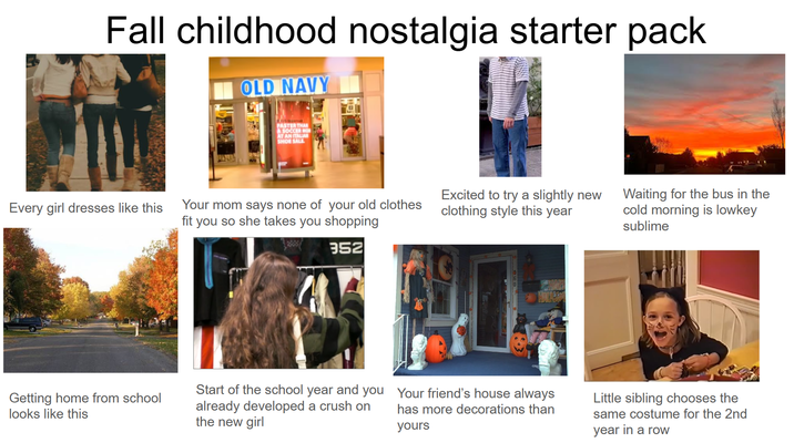 Fall childhood nostalgia starter pack OLD NAVY Internet FASTER THAN A SOCCER MON AT AN ITALIAN SHOE SALL Every girl dresses like this Your mom says none of your old clothes fit you so she takes you shopping Excited to try a slightly new clothing style this year 352 Getting home from school looks like this Start of the school year and you already developed a crush on the new girl Your friend's house always has more decorations than yours Waiting for the bus in the cold morning is lowkey sublime Little sibling chooses the same costume for the 2nd year in a row