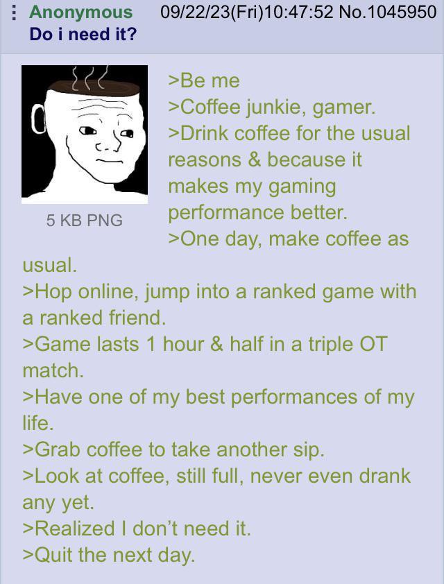 Anonymous Do i need it? 5 KB PNG usual. 09/22/23(Fri)10:47:52 No.1045950 >Be me >Coffee junkie, gamer. >Drink coffee for the usual reasons & because it makes my gaming performance better. >One day, make coffee as >Hop online, jump into a ranked game with a ranked friend. >Game lasts 1 hour & half in a triple OT match. >Have one of my best performances of my life. >Grab coffee to take another sip. >Look at coffee, still full, never even drank any yet. >Realized I don't need it. >Quit the next day.
