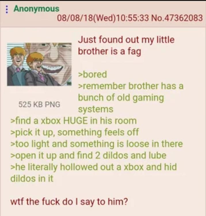 : Anonymous 525 KB PNG 08/08/18(Wed)10:55:33 No.47362083 Just found out my little brother is a f-- >bored >remember brother has a bunch of old gaming systems >find a xbox HUGE in his room >pick it up, something feels off >too light and something is loose in there >open it up and find 2 dildos and lube >he literally hollowed out a xbox and hid dildos in it w-- the f--- do I say to him?