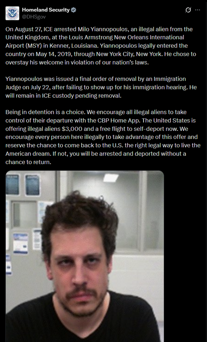 Homeland Security @DHSgov 0 On August 27, ICE arrested Milo Yiannopoulos, an illegal alien from the United Kingdom, at the Louis Armstrong New Orleans International Airport (MSY) in Kenner, Louisiana. Yiannopoulos legally entered the country on May 14, 2019, through New York City, New York. He chose to overstay his welcome in violation of our nation's laws. Yiannopoulos was issued a final order of removal by an Immigration Judge on July 22, after failing to show up for his immigration hearing. He will remain in ICE custody pending removal. Being in detention is a choice. We encourage all illegal aliens to take control of their departure with the CBP Home App. The United States is offering illegal aliens $3,000 and a free flight to self-deport now. We encourage every person here illegally to take advantage of this offer and reserve the chance to come back to the U.S. the right legal way to live the American dream. If not, you will be arrested and deported without a chance to return.