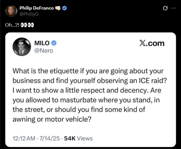 Philip DeFranco @PhillyD Oh...?! 0000 MILO⭑> @Nero Q X.com What is the etiquette if you are going about your business and find yourself observing an ICE raid? I want to show a little respect and decency. Are you allowed to masturbate where you stand, in the street, or should you find some kind of awning or motor vehicle? . 12:12 AM 7/14/25.54K Views