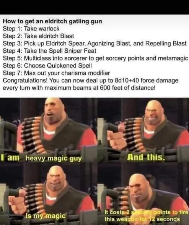 How to get an eldritch gatling gun Step 1: Take warlock Step 2: Take eldritch Blast Step 3: Pick up Eldritch Spear, Agonizing Blast, and Repelling Blast Step 4: Take the Spell Sniper Feat Step 5: Multiclass into sorcerer to get sorcery points and metamagic Step 6: Choose Quickened Spell Step 7: Max out your charisma modifier Congratulations! You can now deal up to 8d10+40 force damage every turn with maximum beams at 600 feet of distance! am heavy magic guy And this. It costs 2 points to fire Is my magic this weapon for 12 seconds