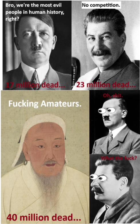 Bro, we're the most evil people in human history, right? No competition. ndead... 23 million dead... F------ Amateurs. Oh bit. 40 million dead... F---? S
