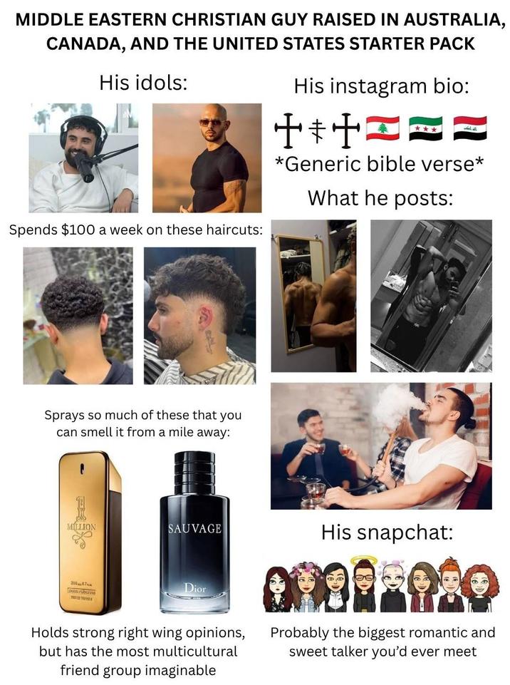 MIDDLE EASTERN CHRISTIAN GUY RAISED IN AUSTRALIA, CANADA, AND THE UNITED STATES STARTER PACK His idols: His instagram bio: الله اكبر Spends $100 a week on these haircuts: *Generic bible verse* What he posts: Sprays so much of these that you can smell it from a mile away: MILLION SAUVAGE His snapchat: 20087 700123 790118 Dior Holds strong right wing opinions, but has the most multicultural friend group imaginable Probably the biggest romantic and sweet talker you'd ever meet