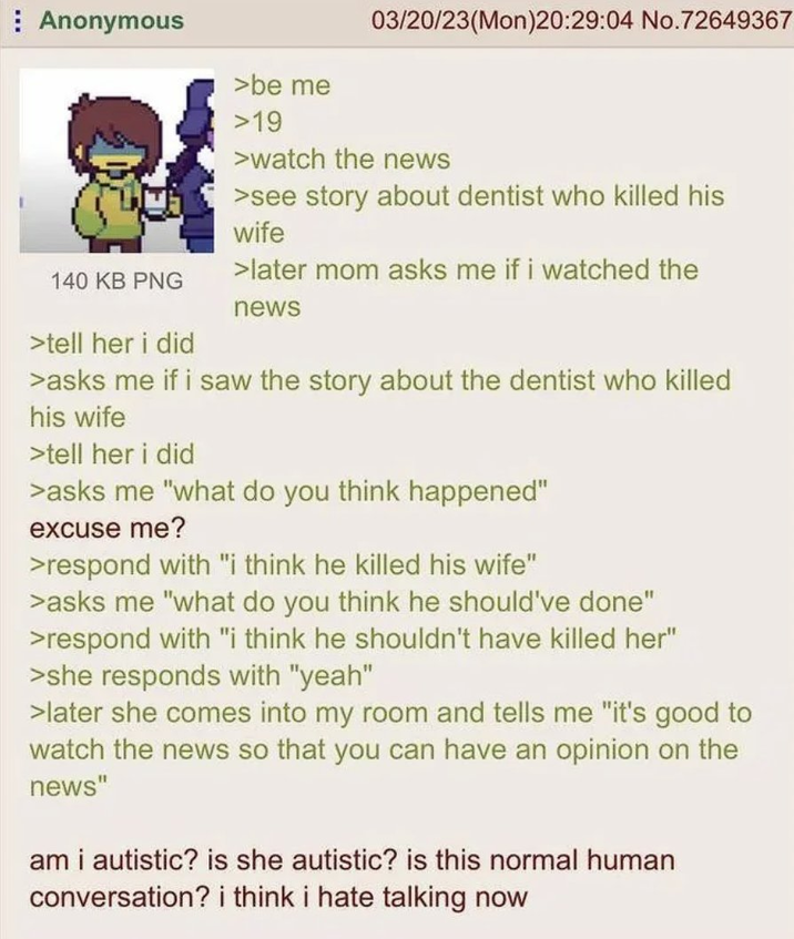 Anonymous 140 KB PNG >tell her i did >be me >19 03/20/23(Mon)20:29:04 No.72649367 >watch the news >see story about dentist who killed his wife > later mom asks me if i watched the news >asks me if i saw the story about the dentist who killed his wife >tell her i did >asks me "what do you think happened" excuse me? >respond with "i think he killed his wife" >asks me "what do you think he should've done" >respond with "i think he shouldn't have killed her" >she responds with "yeah" >later she comes into my room and tells me "it's good to watch the news so that you can have an opinion on the news" am i autistic? is she autistic? is this normal human conversation? i think i hate talking now