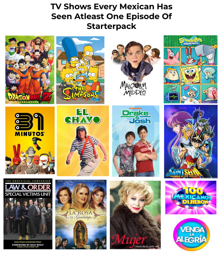 TV Shows Every Mexican Has Seen Atleast One Episode Of Starterpack FIGH DRAGONBAY 31 MINUTOS® THE SIMPSONS EL CHAVO MALCOLM MIDDLE nickolodoon Drake Josh THE UNOFFICIAL COMPANION LAW & ORDER SPECIAL VICTIMS UNIT Susan Green and Randee Dawn FOREWORD BY D--- WOLF Creator of Law & Order: SVU TODOS TENEMOS UNA HISTORIA DE FE Y ESPERANZA LA ROSA DE Guadalupe Mujer Casos de la vida real SpongeBob SQUAREPANTS Knights of the Zodiac 100 MEXICANOS DIJIERON VENGA LA ALEGRÍA