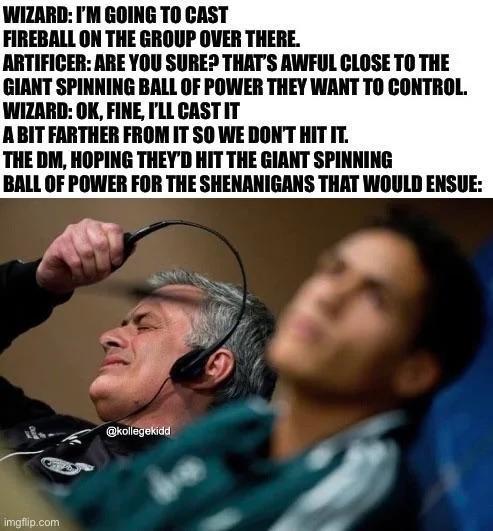 WIZARD: I'M GOING TO CAST FIREBALL ON THE GROUP OVER THERE. ARTIFICER: ARE YOU SURE? THAT'S AWFUL CLOSE TO THE GIANT SPINNING BALL OF POWER THEY WANT TO CONTROL. WIZARD: OK, FINE, I'LL CAST IT A BIT FARTHER FROM IT SO WE DON'T HIT IT. THE DM, HOPING THEY'D HIT THE GIANT SPINNING BALL OF POWER FOR THE SHENANIGANS THAT WOULD ENSUE: imgflip.com @kollegekidd