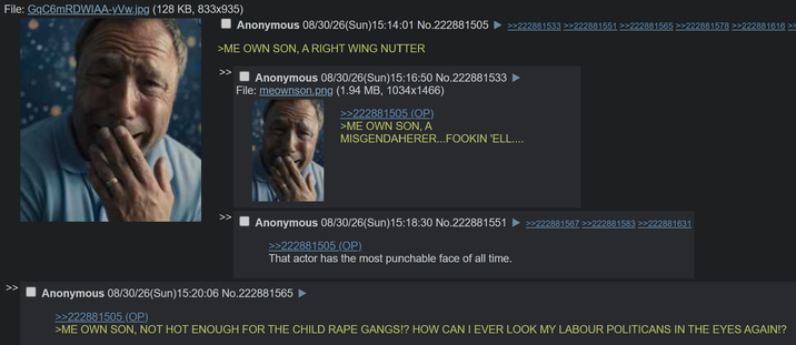 File: GqC6mRDWIAA-yVw.jpg (128 KB, 833x935) Anonymous 08/30/26(Sun)15:14:01 No.222881505 >>222881533 >>222881551 >>222881565 >>222881578 >>222881616 >> >ME OWN SON, A RIGHT WING NUTTER Anonymous 08/30/26(Sun)15:16:50 No.222881533 File: meownson.png (1.94 MB, 1034x1466) >>222881505 (OP). >ME OWN SON, A MISGENDAHERER...FOOKIN 'ELL.... >> Anonymous 08/30/26(Sun)15:18:30 No.222881551 >>222881505 (OP). >>222881567 >>222881583 >>222881631 That actor has the most punchable face of all time. Anonymous 08/30/26(Sun)15:20:06 No.222881565 >>222881505 (OP) >ME OWN SON, NOT HOT ENOUGH FOR THE CHILD R--- GANGS!? HOW CAN I EVER LOOK MY LABOUR POLITICANS IN THE EYES AGAIN!?