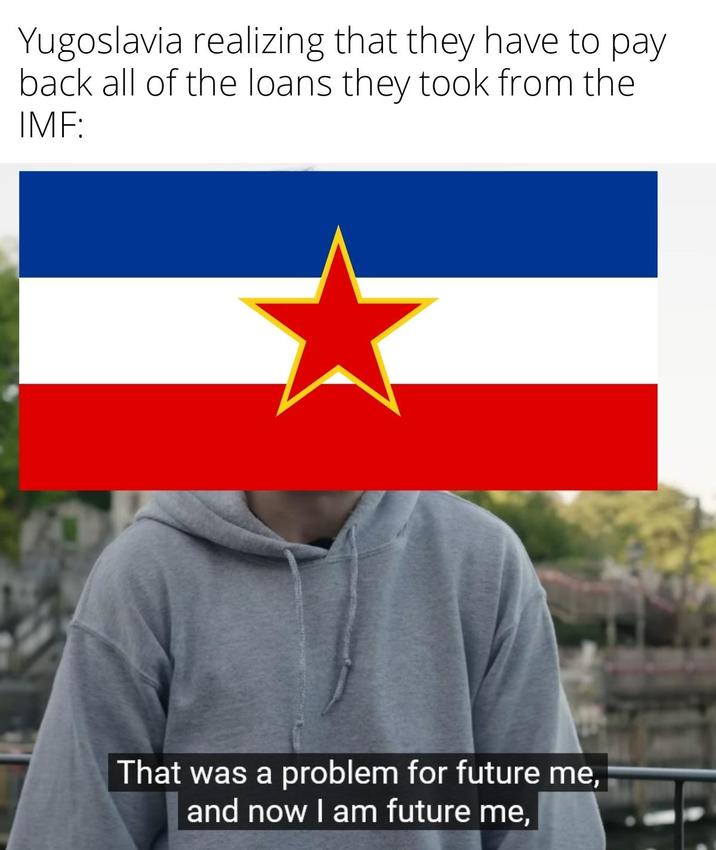 Yugoslavia realizing that they have to pay back all of the loans they took from the IMF: That was a problem for future me, and now I am future me,