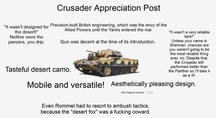 Crusader Appreciation Post "It wasn't designed for Precision-built British engineering, which was the envy of the the desert!" Neither were the panzers, you drip. Allied Powers until the Yanks entered the war. Gun was decent at the time of its introduction. Tasteful desert camo. "It wasn't a very reliable tank!" Unless your name is Sherman, chances are you weren't going to be the most reliable thing ever, no. Despite that, the Crusader still performed better than the Panther so I'll take it as a W. Mobile and versatile! Aesthetically pleasing design. Don't forget to visit the IWM Even Rommel had to resort to ambush tactics, because the "desert fox" was a f------ coward.