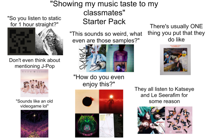 "Showing my music taste to my "So you listen to static for 1 hour straight?" classmates" Starter Pack "This sounds so weird, what even are those samples?" There's usually ONE thing you put that they do like בר VOLCANIC BIRD ENEMY VOICED CONCERN Don't even think about mentioning J-Pop 次の足跡 AKB48 "Sounds like an old "How do you even enjoy this?" They all listen to Katseye and Le Seerafim for some reason videogame lol" 飲饭 PAGHETTI KATSEYE