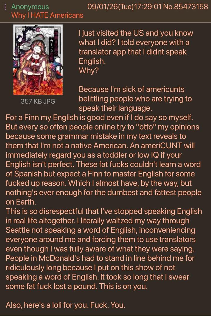 : Anonymous Why I HATE Americans ・カミサマ 357 KB JPG 09/01/26(Tue)17:29:01 No.85473158 I just visited the US and you know what I did? I told everyone with a translator app that I didnt speak English. Why? Because I'm sick of americunts belittling people who are trying to speak their language. For a Finn my English is good even if I do say so myself. But every so often people online try to "btfo" my opinions because some grammar mistake in my text reveals to them that I'm not a native American. An ameriCUNT will immediately regard you as a toddler or low IQ if your English isn't perfect. These fat f---- couldn't learn a word of Spanish but expect a Finn to master English for some f----- up reason. Which I almost have, by the way, but nothing's ever enough for the dumbest and fattest people on Earth. This is so disrespectful that I've stopped speaking English in real life altogether. I literally waltzed my way through Seattle not speaking a word of English, inconveniencing everyone around me and forcing them to use translators even though I was fully aware of what they were saying. People in McDonald's had to stand in line behind me for ridiculously long because I put on this show of not speaking a word of English. It took so long that I swear some fat f--- lost a pound. This is on you. Also, here's a loli for you. F---. You.