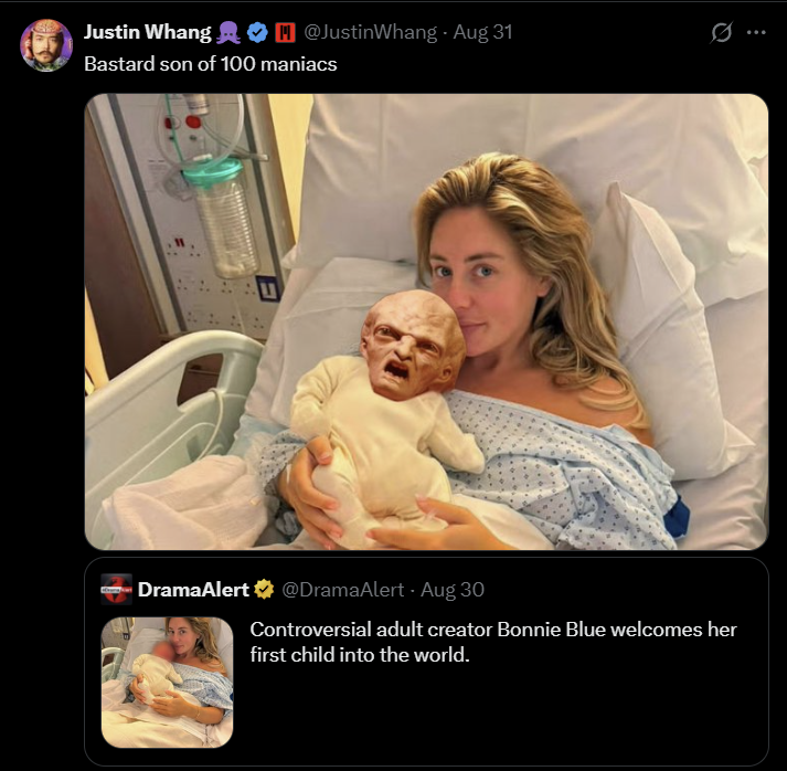 Justin Whang ❤ @JustinWhang - Aug 31 w Ø Bastard son of 100 maniacs DramaAlert @DramaAlert - Aug 30 Controversial adult creator Bonnie Blue welcomes her first child into the world.