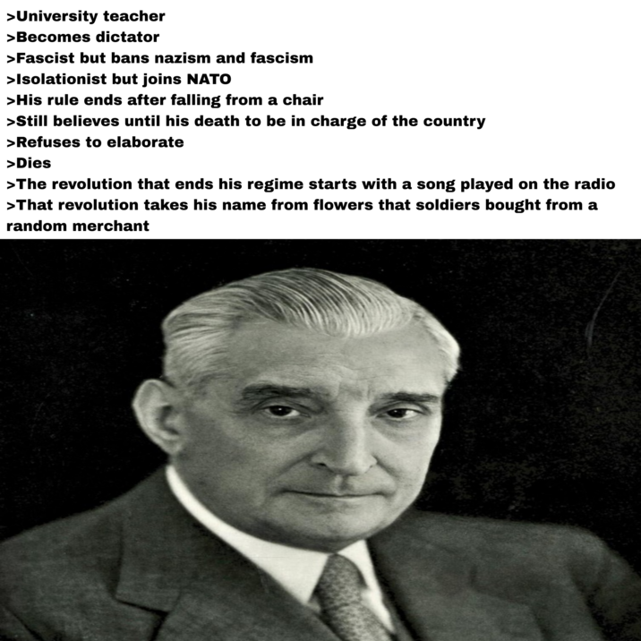 >University teacher >Becomes dictator >Fascist but bans nazism and fascism >Isolationist but joins NATO >His rule ends after falling from a chair >Still believes until his death to be in charge of the country >Refuses to elaborate >Dies >The revolution that ends his regime starts with a song played on the radio >That revolution takes his name from flowers that soldiers bought from a random merchant