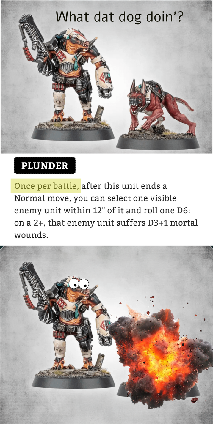 What dat dog doin'? PLUNDER Once per battle, after this unit ends a Normal move, you can select one visible enemy unit within 12" of it and roll one D6: on a 2+, that enemy unit suffers D3+1 mortal wounds.