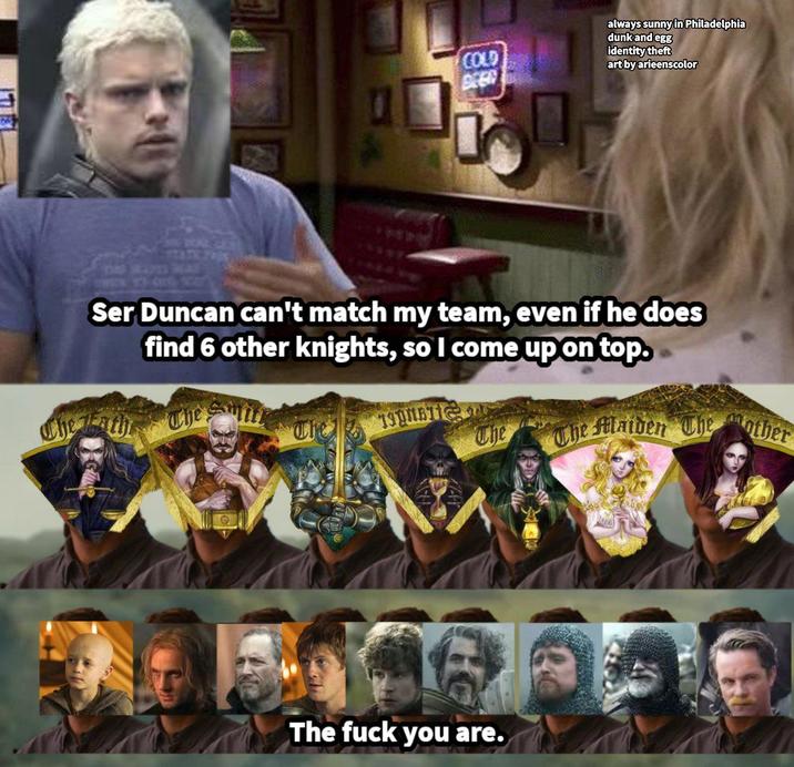 COLD always sunny in Philadelphia dunk and egg identity theft art by arieenscolor Ser Duncan can't match my team, even if he does find 6 other knights, so I come up on top. The Lath The mi 19MB The The Maiden The other The f--- you are.