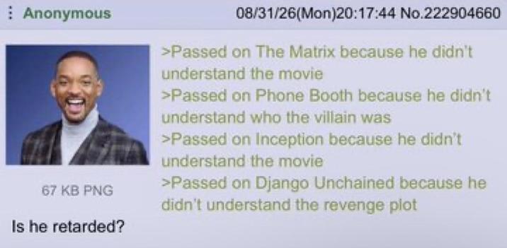 Anonymous 67 KB PNG Is he retarded? 08/31/26(Mon)20:17:44 No.222904660 >Passed on The Matrix because he didn't understand the movie >Passed on Phone Booth because he didn't understand who the villain was >Passed on Inception because he didn't understand the movie >Passed on Django Unchained because he didn't understand the revenge plot