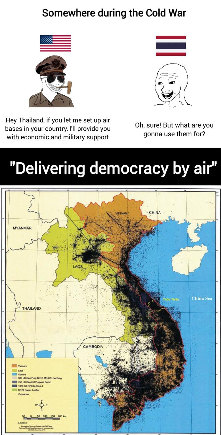 Somewhere during the Cold War Hey Thailand, if you let me set up air bases in your country, I'll provide you with economic and military support Oh, sure! But what are you gonna use them for? "Delivering democracy by air" MYANMAR THAILAND Vietnam Laos Oceans 500 LB Gen Purp Bomb MK-82 Low Drag 750 LB General Purpose Bomb 1000 LB GPB M-65 A-1 M129 Bomb, Leaflet Ordnance W E 50 0 50 100 150 200 km Sources: International borders obtained from DCW dota Caca and Seadh databaser ased for ordnance d 101600 Drawn by MFD LAQS CAMBODIA VIETNAM CHINA BODIA Thừa Thiên China Sea