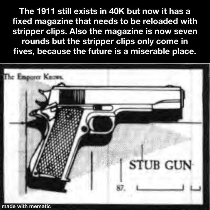 The 1911 still exists in 40K but now it has a fixed magazine that needs to be reloaded with stripper clips. Also the magazine is now seven rounds but the stripper clips only come in fives, because the future is a miserable place. The Emporer Knows made with mematic 87. STUB GUN