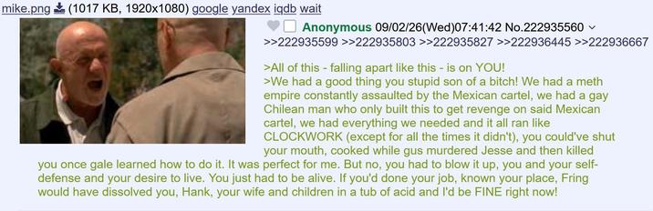 mike.png (1017 KB, 1920x1080) google yandex iqdb wait ✓ Anonymous 09/02/26 (Wed)07:41:42 No.222935560 >>222935599 >>222935803 >>222935827 >>222936445 >>222936667 >All of this - falling apart like this - is on YOU! >We had a good thing you stupid son of a bitch! We had a meth empire constantly assaulted by the Mexican cartel, we had a gay Chilean man who only built this to get revenge on said Mexican cartel, we had everything we needed and it all ran like CLOCKWORK (except for all the times it didn't), you could've shut your mouth, cooked while gus murdered Jesse and then killed you once gale learned how to do it. It was perfect for me. But no, you had to blow it up, you and your self- defense and your desire to live. You just had to be alive. If you'd done your job, known your place, Fring would have dissolved you, Hank, your wife and children in a tub of acid and I'd be FINE right now!