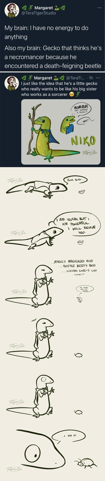 Margaret @TeraTigerStudio My brain: I have no energy to do anything Also my brain: Gecko that thinks he's a necromancer because he encountered a death-feigning beetle Margaret 2 @TeraTi... · 1h ….. I just like the idea that he's a little gecko who really wants to be like his big sister who works as a sorcerer Tontiger Jude mommm CAN I BORROW A TOWEL?! WHY? NIKO Teralizer Studio POOR BUG... Toraliger Studio I AM YOUNG, BUT I AM POWERFUL. I WILL REVIVE You. Feraliger Studio Toralizer Studio Tora Tiger Studio Foralizer Stucke *PEEK* ... MAGICY MAGICKOO MOO BEETLE BEETY BOO LIVING LIVE-Y LOO PLEASE??? I DID IT. OK QUICK, HE'S NOT LOOKING