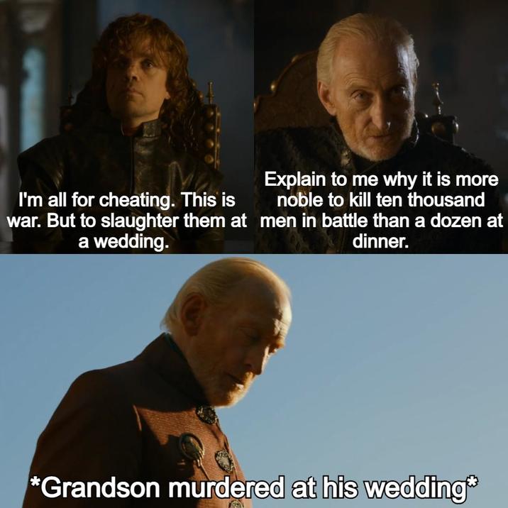 I'm all for cheating. This is war. But to slaughter them at a wedding. Explain to me why it is more noble to kill ten thousand men in battle than a dozen at dinner. *Grandson murdered at his wedding*