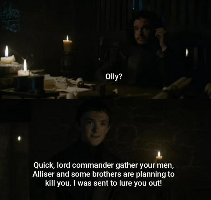 Olly? Quick, lord commander gather your men, Alliser and some brothers are planning to kill you. I was sent to lure you out!