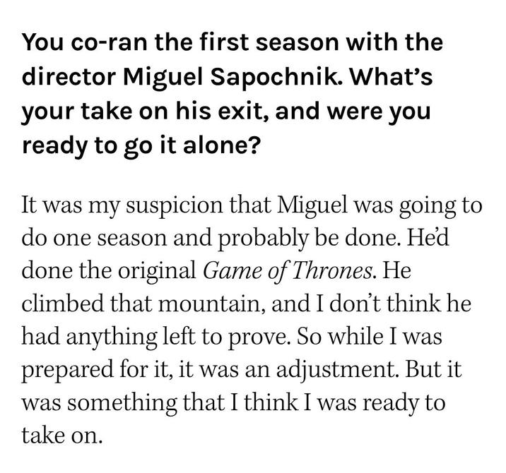 You co-ran the first season with the director Miguel Sapochnik. What's your take on his exit, and were you ready to go it alone? It was my suspicion that Miguel was going to do one season and probably be done. He'd done the original Game of Thrones. He climbed that mountain, and I don't think he had anything left to prove. So while I was prepared for it, it was an adjustment. But it was something that I think I was ready to take on.